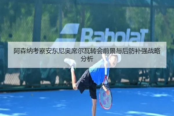阿森纳考察安东尼奥席尔瓦转会前景与后防补强战略分析